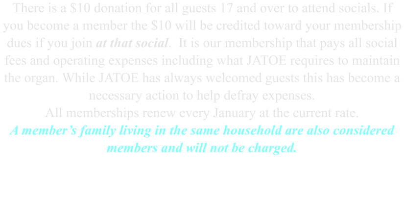 There is a $10 donation for all guests 17 and over to attend socials. If  you become a member the $10 will be credited toward your membership dues if you join at that social.  It is our membership that pays all social fees and operating expenses including what JATOE requires to maintain the organ. While JATOE has always welcomed guests this has become a necessary action to help defray expenses. All memberships renew every January at the current rate. A member’s family living in the same household are also considered members and will not be charged.